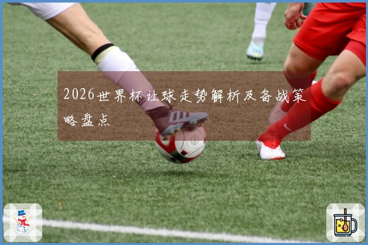 2026世界杯让球走势解析及备战策略盘点