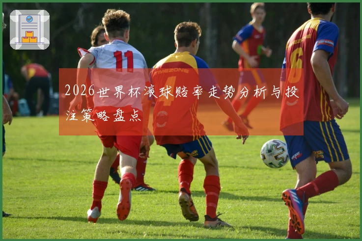 2026世界杯滚球赔率走势分析与投注策略盘点