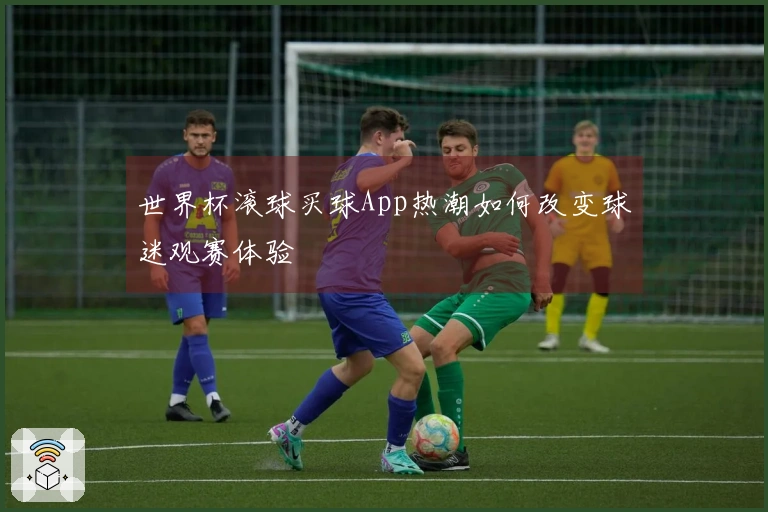 世界杯滚球买球App热潮如何改变球迷观赛体验